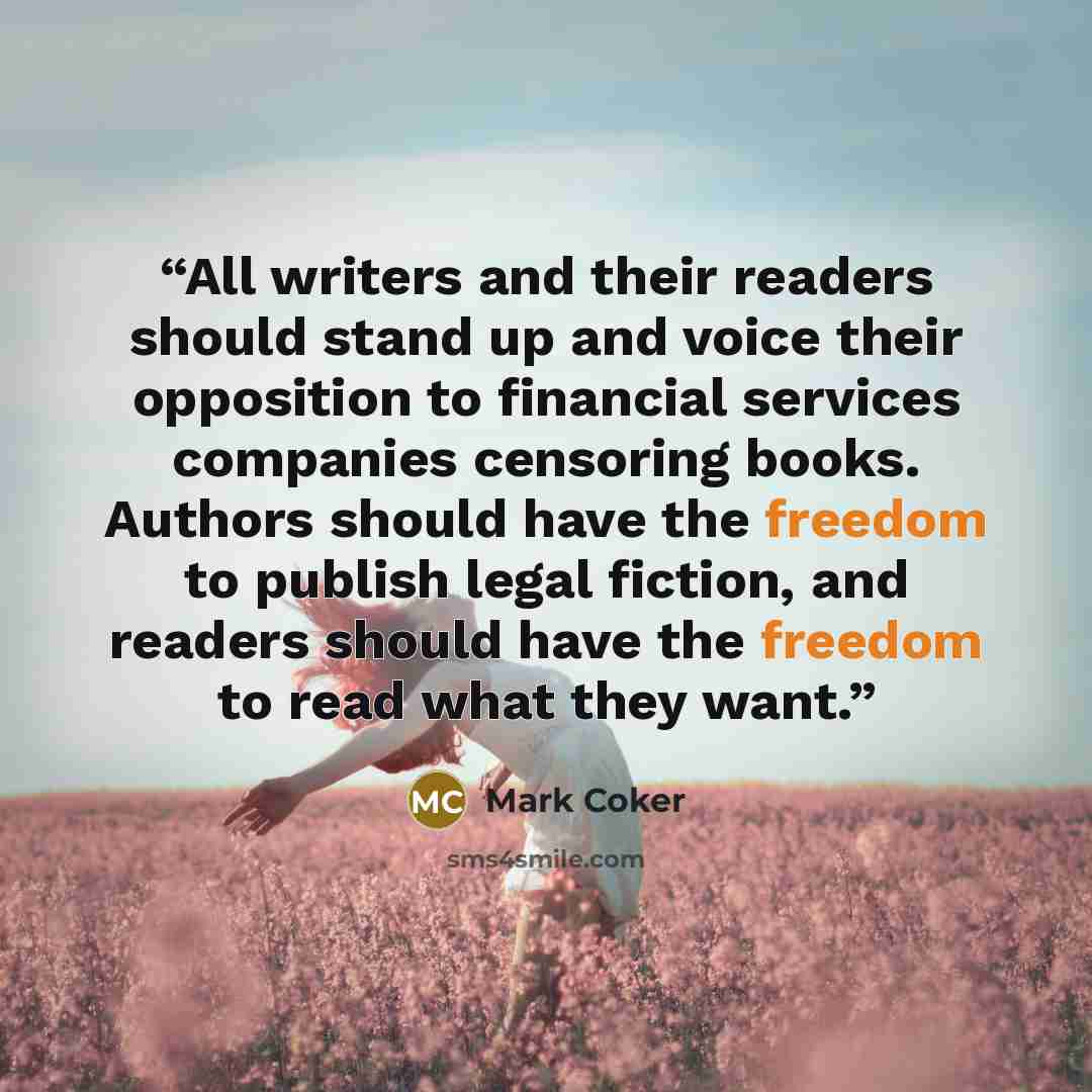 “All writers and their readers should stand up and voice their opposition to financial services companies censoring books. Authors should have the freedom to publish legal fiction, and readers should have the freedom to read what they want.” quote by Mark Coker