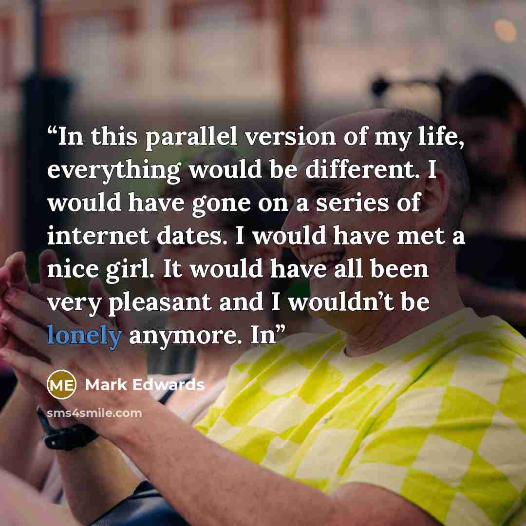 “In this parallel version of my life, everything would be different. I would have gone on a series of internet dates. I would have met a nice girl. It would have all been very pleasant and I wouldn’t be lonely anymore. In” quote by Mark Edwards