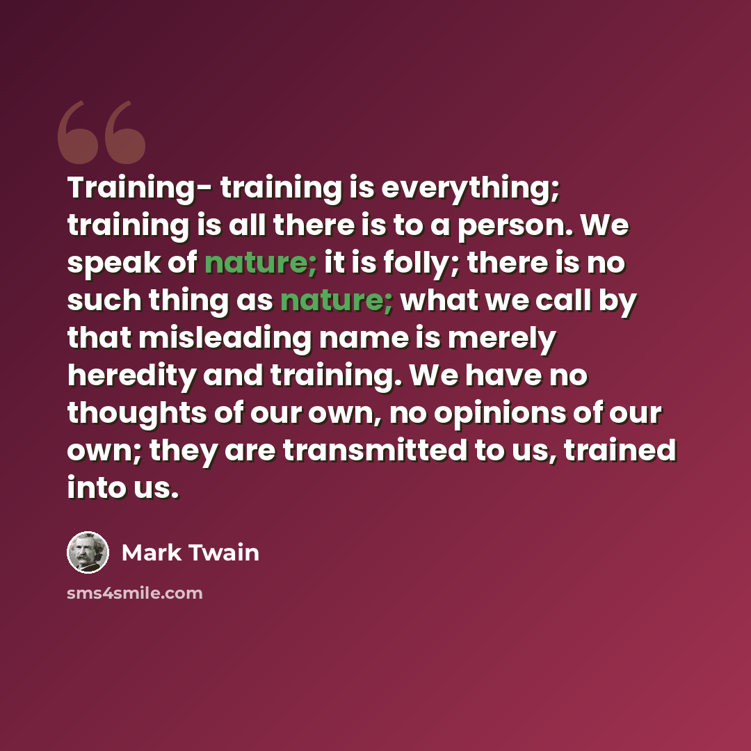 “Training- training is everything; training is all there is to a person. We speak of nature; it is folly; there is no such thing as nature; what we call by that misleading name is merely heredity and training. We have no thoughts of our own, no opinions of our own; they are transmitted to us…” quote by Mark Twain