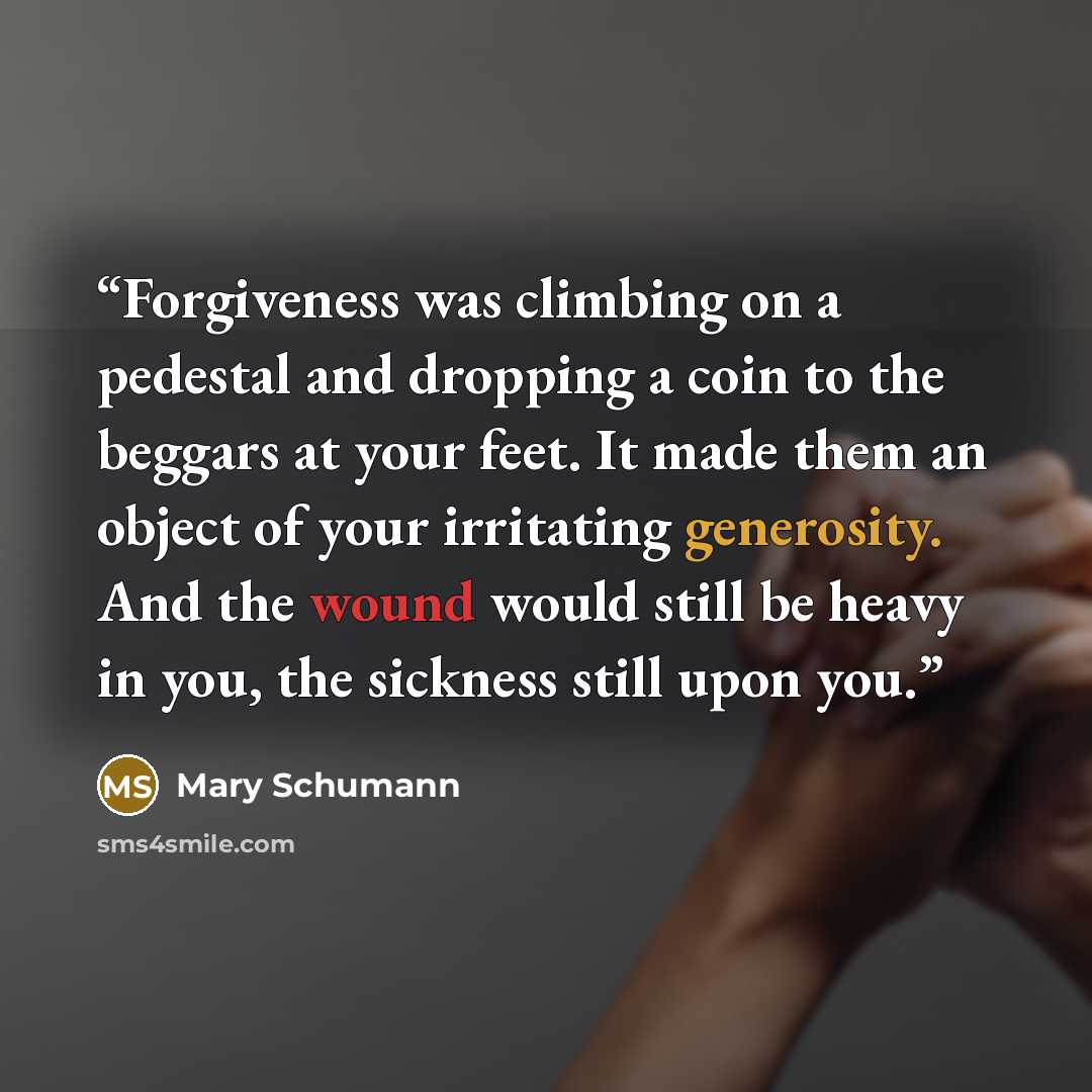 “Forgiveness was climbing on a pedestal and dropping a coin to the beggars at your feet. It made them an object of your irritating generosity. And the wound would still be heavy in you, the sickness still upon you.” quote by Mary Schumann
