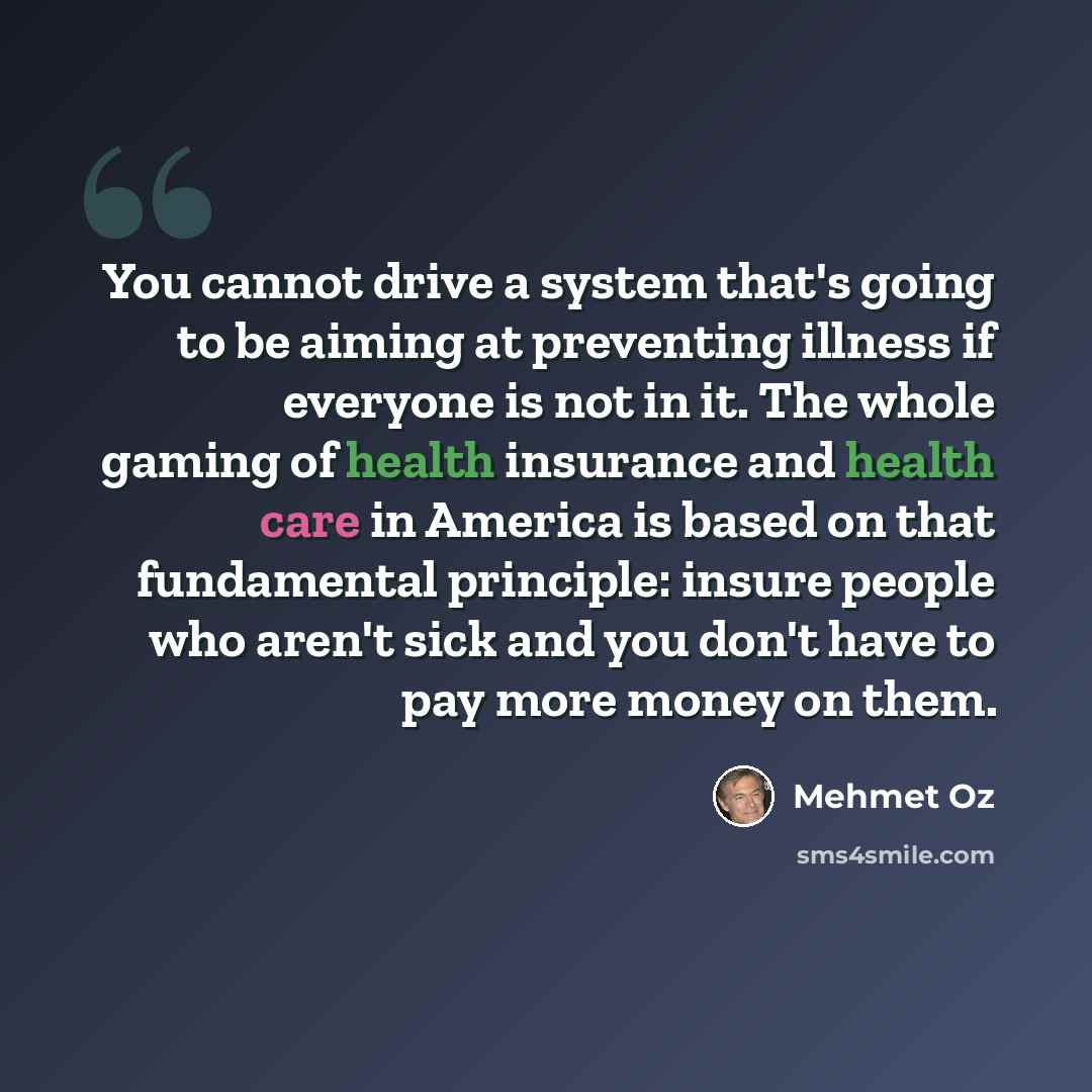 “You cannot drive a system that's going to be aiming at preventing illness if everyone is not in it. The whole gaming of health insurance and health care in America is based on that fundamental principle: insure people who aren't sick and you don't have to pay more money on them.” quote by Mehmet Oz