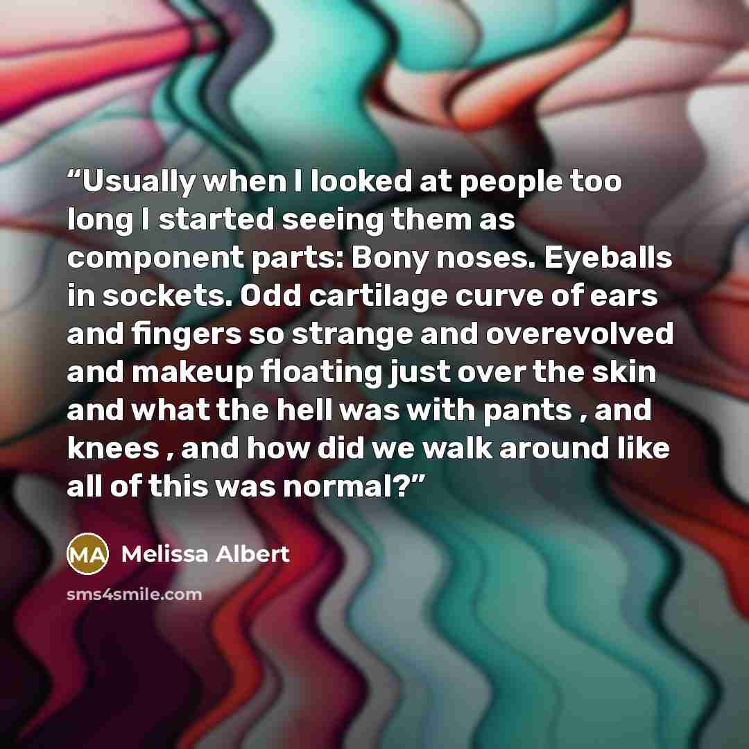 “Usually when I looked at people too long I started seeing them as component parts: Bony noses. Eyeballs in sockets. Odd cartilage curve of ears and fingers so strange and overevolved and makeup floating just over the skin and what the hell was with pants , and knees , and how did we walk around…” quote by Melissa Albert