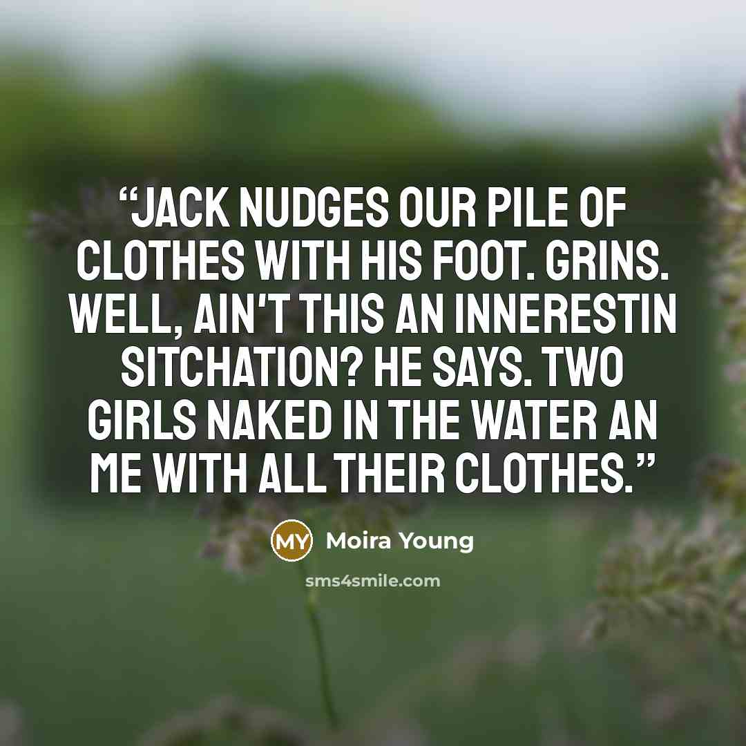 “Jack nudges our pile of clothes with his foot. Grins. Well, ain't this an innerestin sitchation? he says. Two girls naked in the water an me with all their clothes.” quote by Moira Young