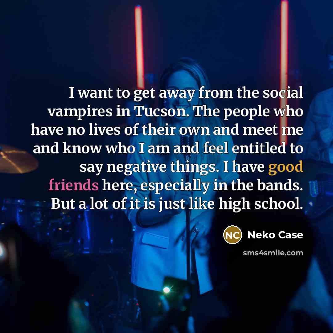 “I want to get away from the social vampires in Tucson. The people who have no lives of their own and meet me and know who I am and feel entitled to say negative things. I have good friends here, especially in the bands. But a lot of it is just like high school.” quote by Neko Case