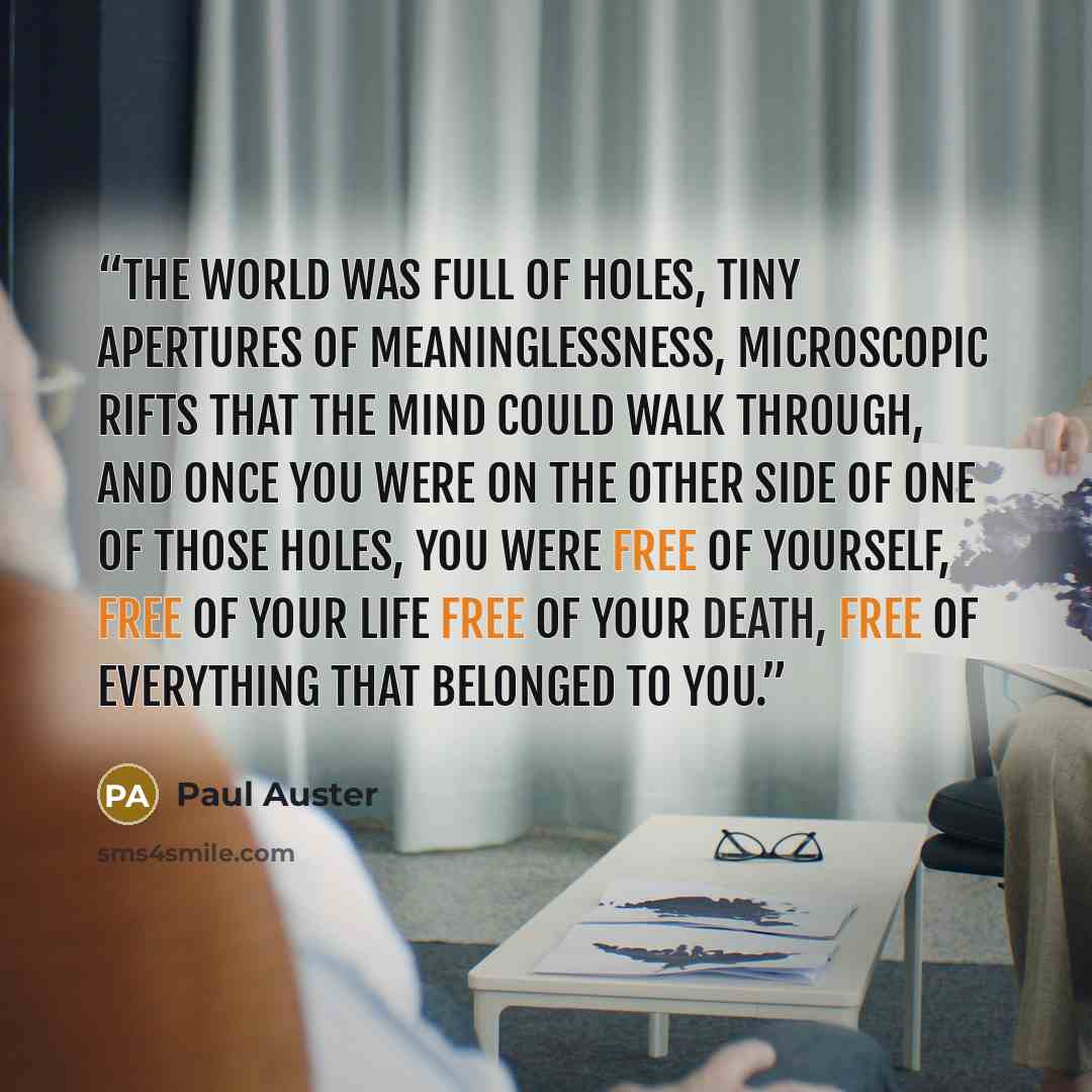 “The world was full of holes, tiny apertures of meaninglessness, microscopic rifts that the mind could walk through, and once you were on the other side of one of those holes, you were free of yourself, free of your life free of your death, free of everything that belonged to you.” quote by Paul Auster
