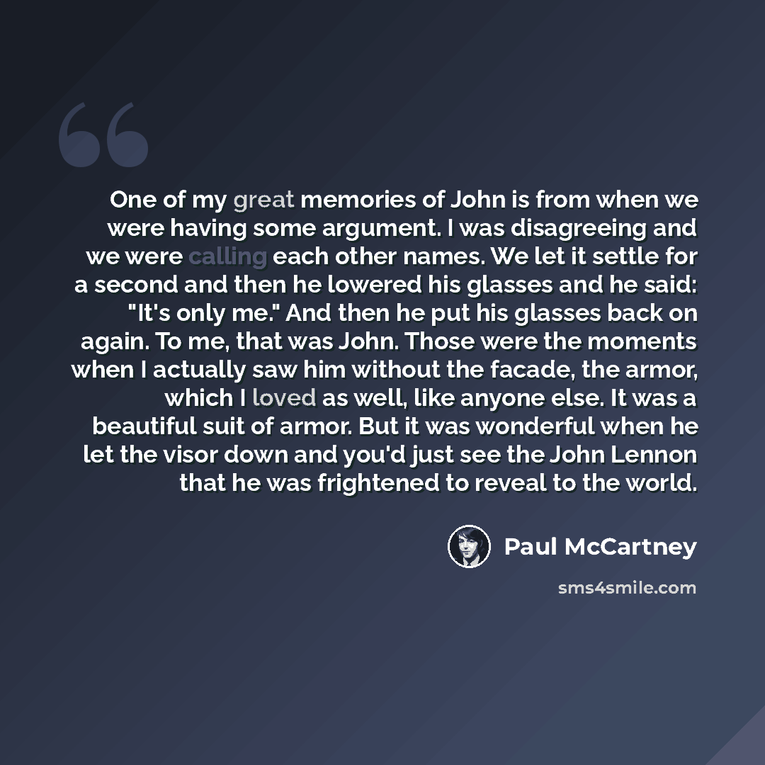 “One of my great memories of John is from when we were having some argument. I was disagreeing and we were calling each other names. We let it settle for a second and then he lowered his glasses and he said: "It's only me." And then he put his glasses back on again. To me, that was John. Those were…” quote by Paul McCartney
