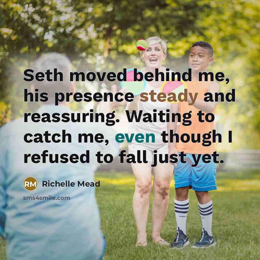“Seth moved behind me, his presence steady and reassuring. Waiting to catch me, even though I refused to fall just yet.” quote by Richelle Mead