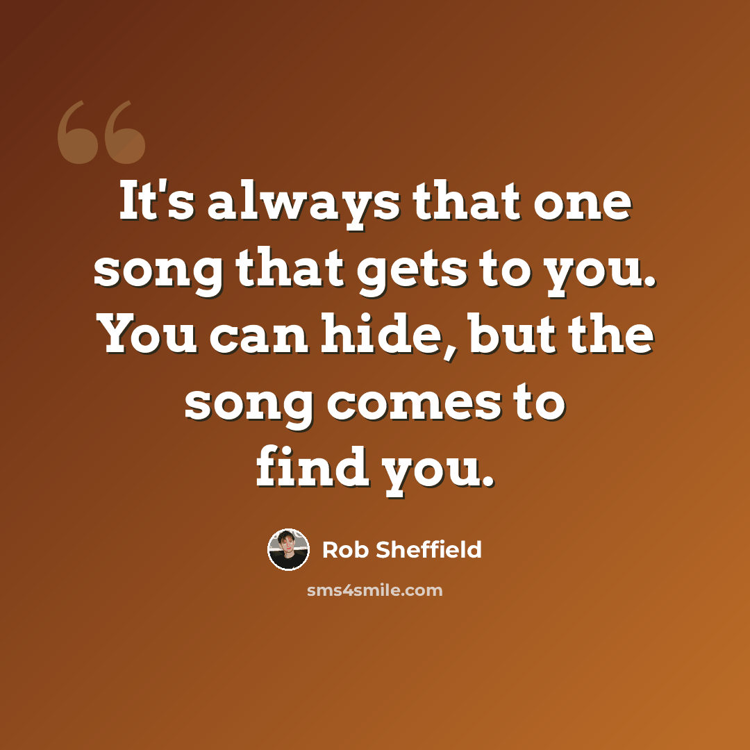 “It's always that one song that gets to you. You can hide, but the song comes to find you.” quote by Rob Sheffield