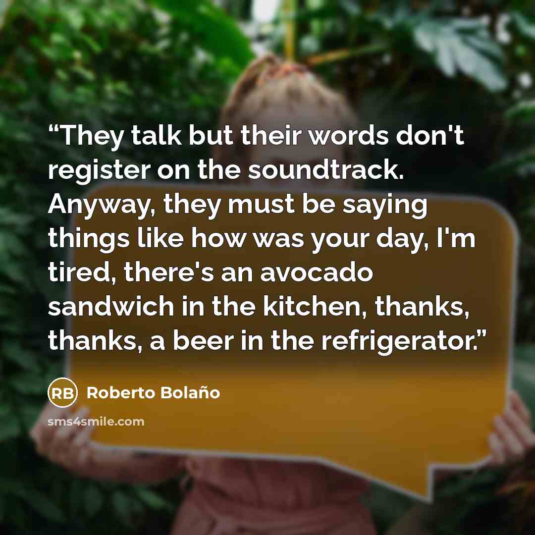 “They talk but their words don't register on the soundtrack. Anyway, they must be saying things like how was your day, I'm tired, there's an avocado sandwich in the kitchen, thanks, thanks, a beer in the refrigerator.” quote by Roberto Bolaño