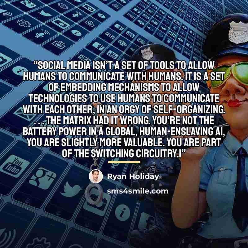 “social media isn’t a set of tools to allow humans to communicate with humans. It is a set of embedding mechanisms to allow technologies to use humans to communicate with each other, in an orgy of self-organizing. . . . The Matrix had it wrong. You’re not the battery power in a global…” quote by Ryan Holiday