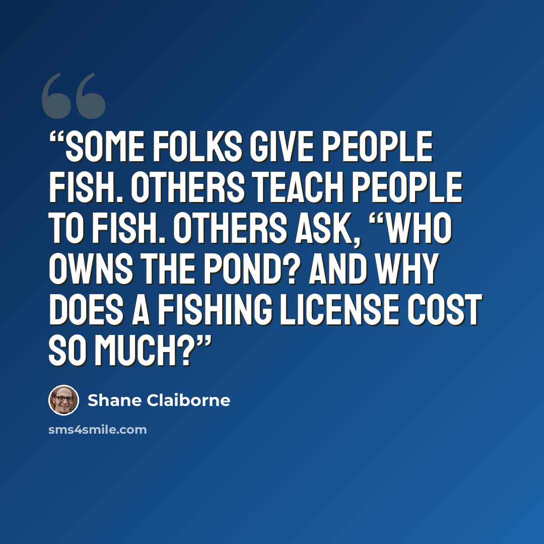 “Some folks give people fish. Others teach people to fish. Others ask, “Who owns the pond? And why does a fishing license cost so much?” quote by Shane Claiborne