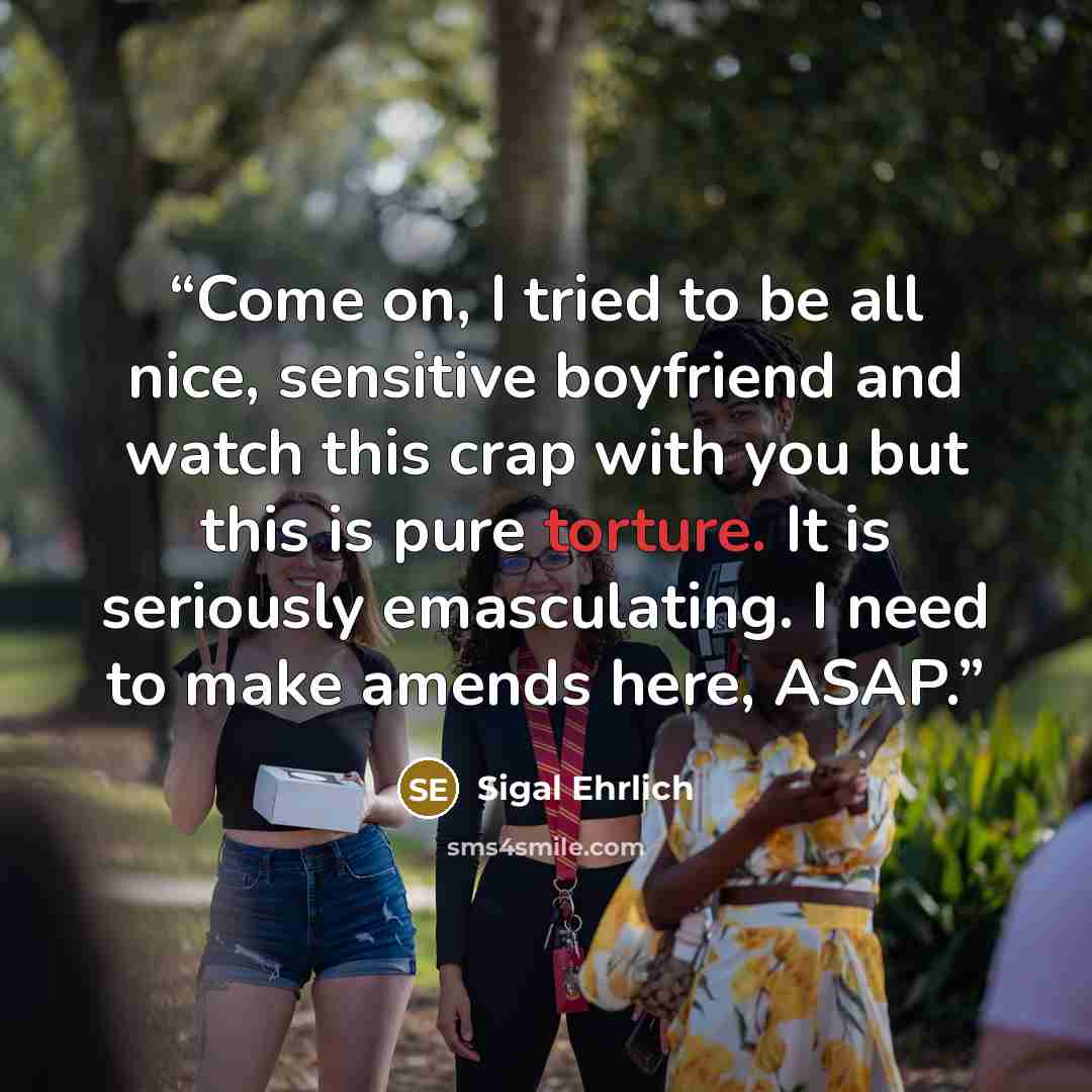 “Come on, I tried to be all nice, sensitive boyfriend and watch this crap with you but this is pure torture. It is seriously emasculating. I need to make amends here, ASAP.” quote by Sigal Ehrlich