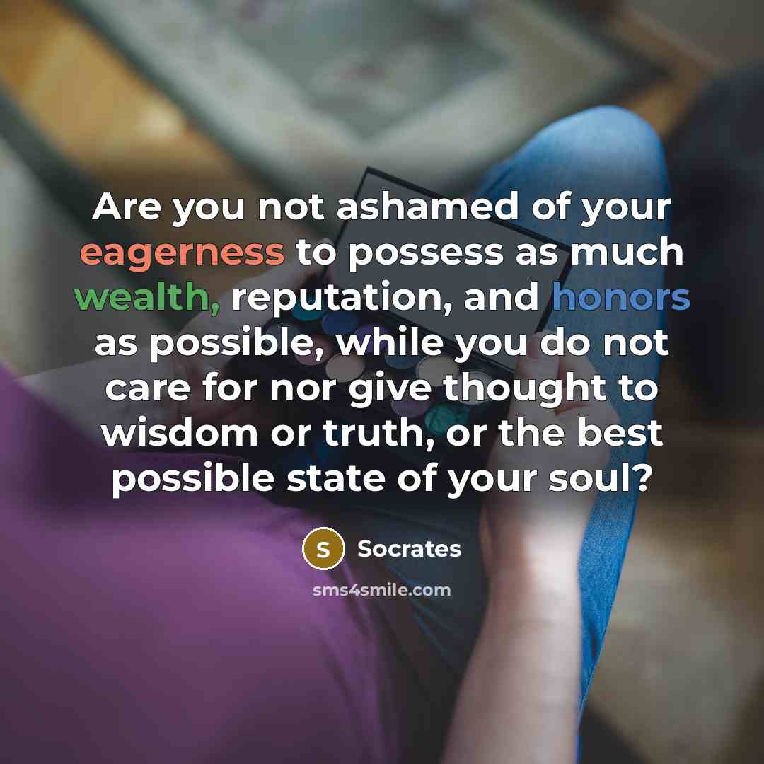 “Are you not ashamed of your eagerness to possess as much wealth, reputation, and honors as possible, while you do not care for nor give thought to wisdom or truth, or the best possible state of your soul?” quote by Socrates