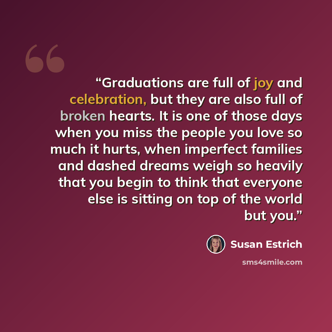 “Graduations are full of joy and celebration, but they are also full of broken hearts. It is one of those days when you miss the people you love so much it hurts, when imperfect families and dashed dreams weigh so heavily that you begin to think that everyone else is sitting on top of the world but…” quote by Susan Estrich