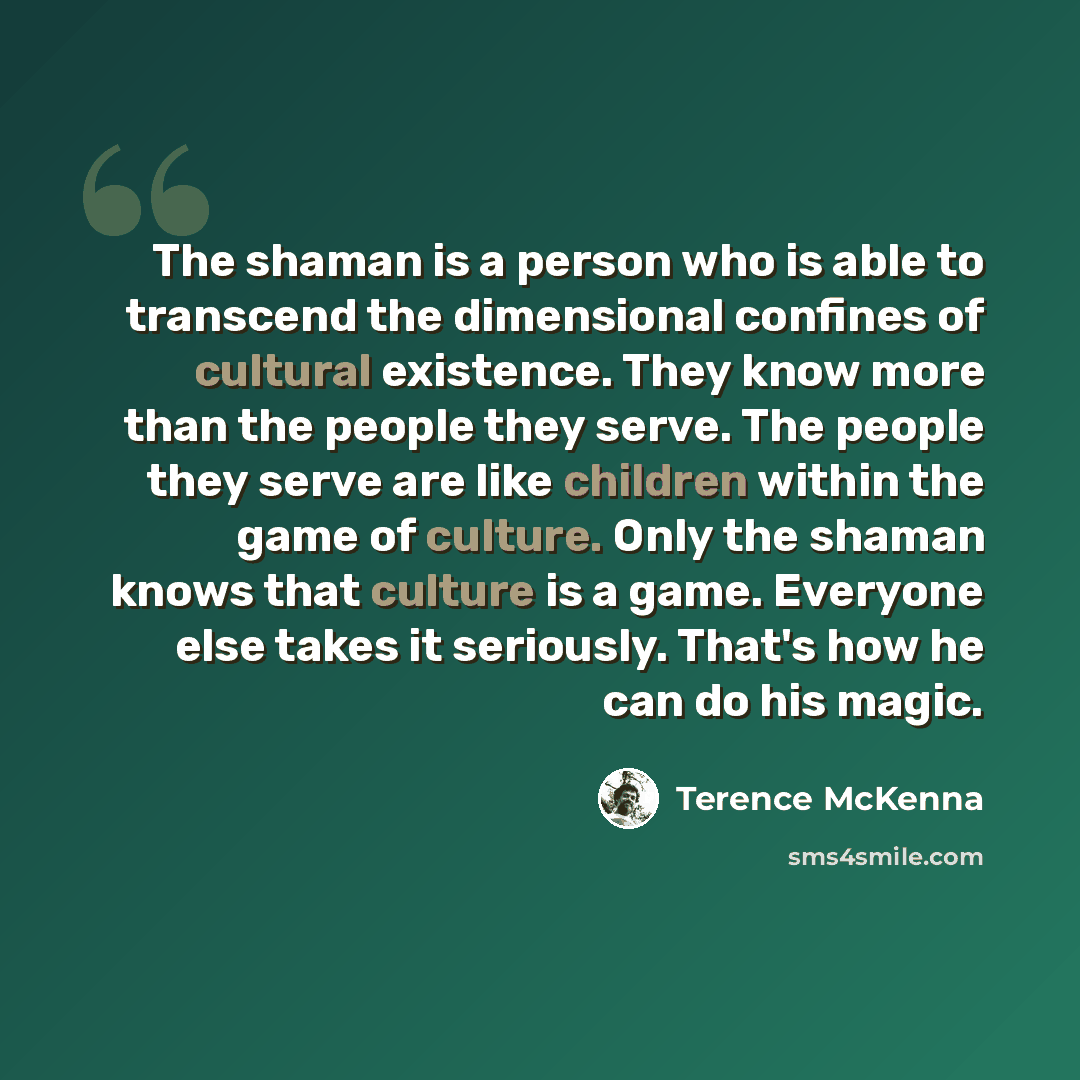 “The shaman is a person who is able to transcend the dimensional confines of cultural existence. They know more than the people they serve. The people they serve are like children within the game of culture. Only the shaman knows that culture is a game. Everyone else takes it seriously. That's how…” quote by Terence McKenna