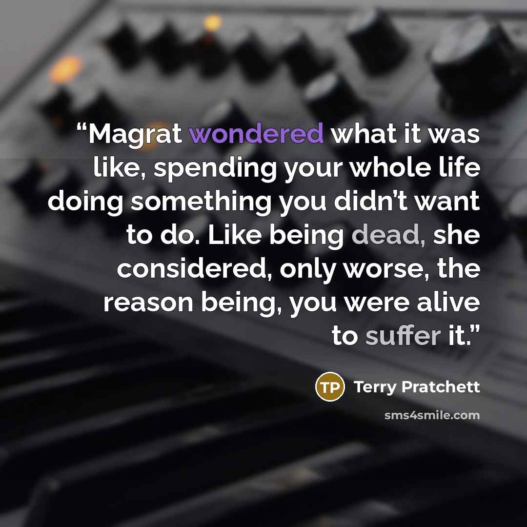 “Magrat wondered what it was like, spending your whole life doing something you didn’t want to do. Like being dead, she considered, only worse, the reason being, you were alive to suffer it.” quote by Terry Pratchett