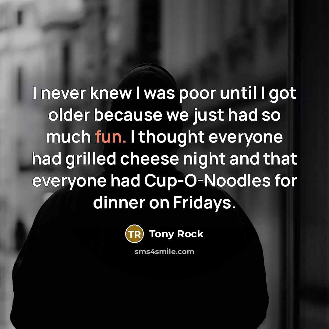 “I never knew I was poor until I got older because we just had so much fun. I thought everyone had grilled cheese night and that everyone had Cup-O-Noodles for dinner on Fridays.” quote by Tony Rock