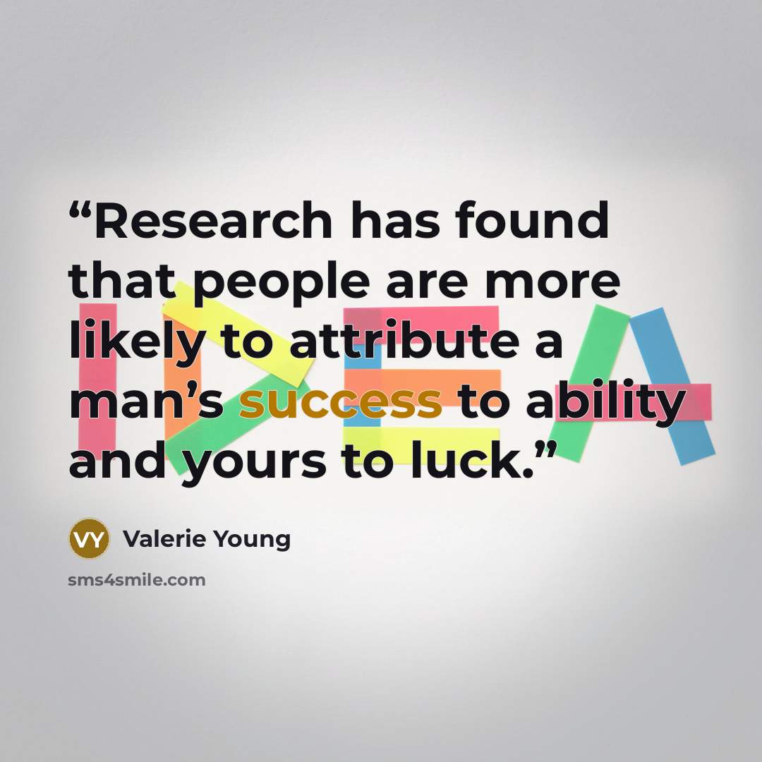“Research has found that people are more likely to attribute a man’s success to ability and yours to luck.” quote by Valerie Young