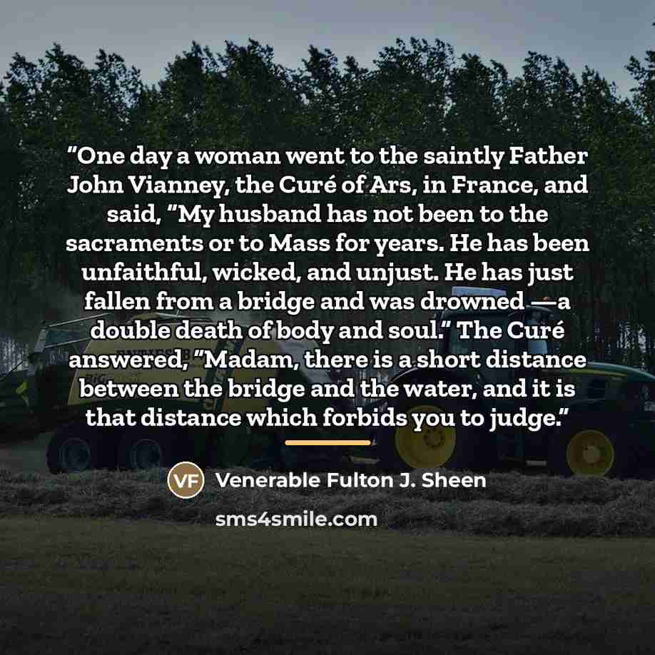 “One day a woman went to the saintly Father John Vianney, the Curé of Ars, in France, and said, “My husband has not been to the sacraments or to Mass for years. He has been unfaithful, wicked, and unjust. He has just fallen from a bridge and was drowned —a double death of body and soul.” The Curé…” quote by Venerable Fulton J. Sheen
