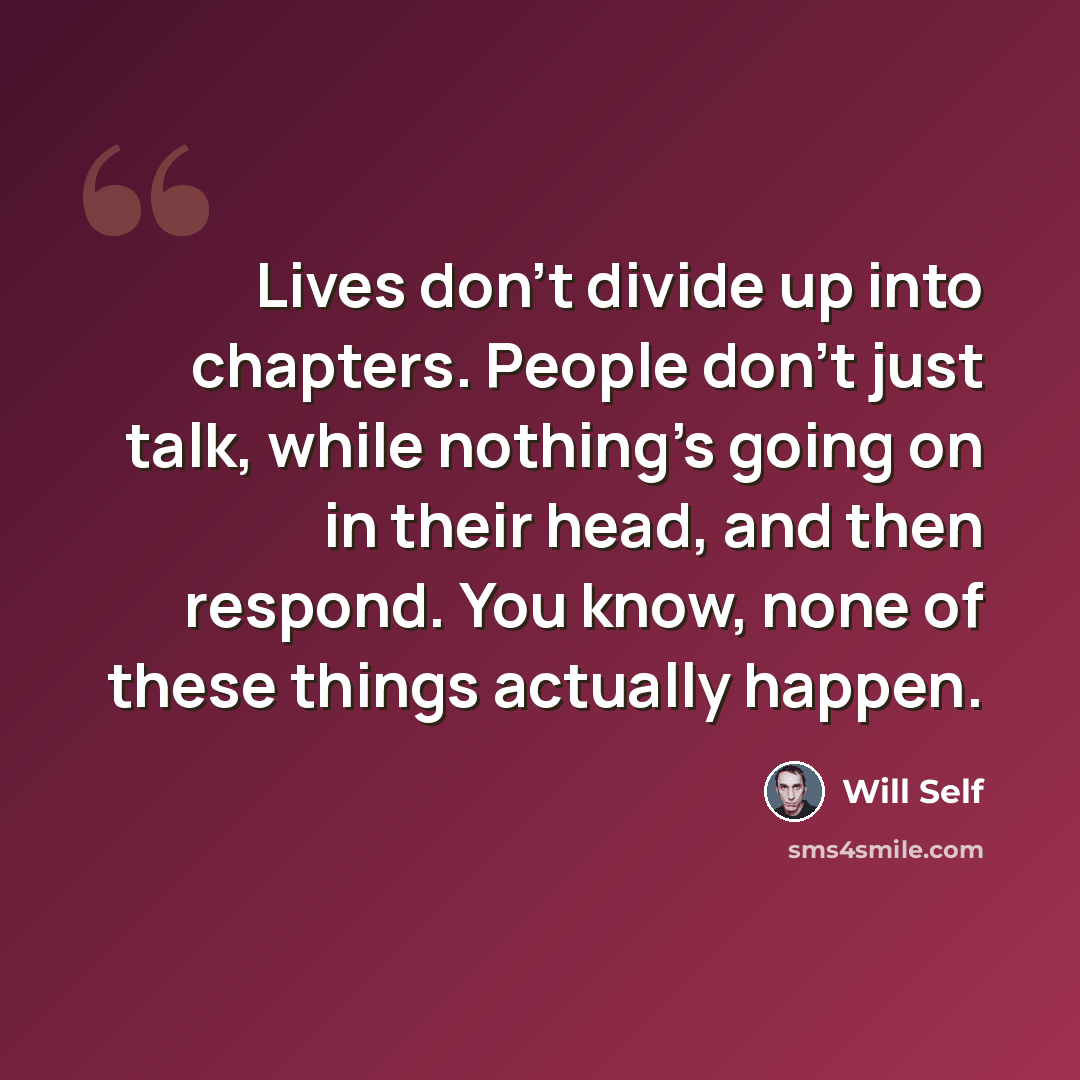“Lives don't divide up into chapters. People don't just talk, while nothing's going on in their head, and then respond. You know, none of these things actually happen.” quote by Will Self