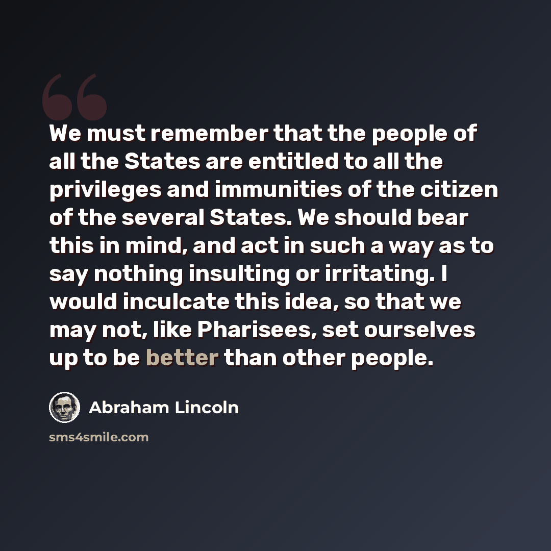 “We must remember that the people of all the States are entitled to all the privileges and immunities of the citizen of the several States. We should bear this in mind, and act in such a way as to say nothing insulting or irritating. I would inculcate this idea, so that we may not, like Pharisees…” quote by Abraham Lincoln