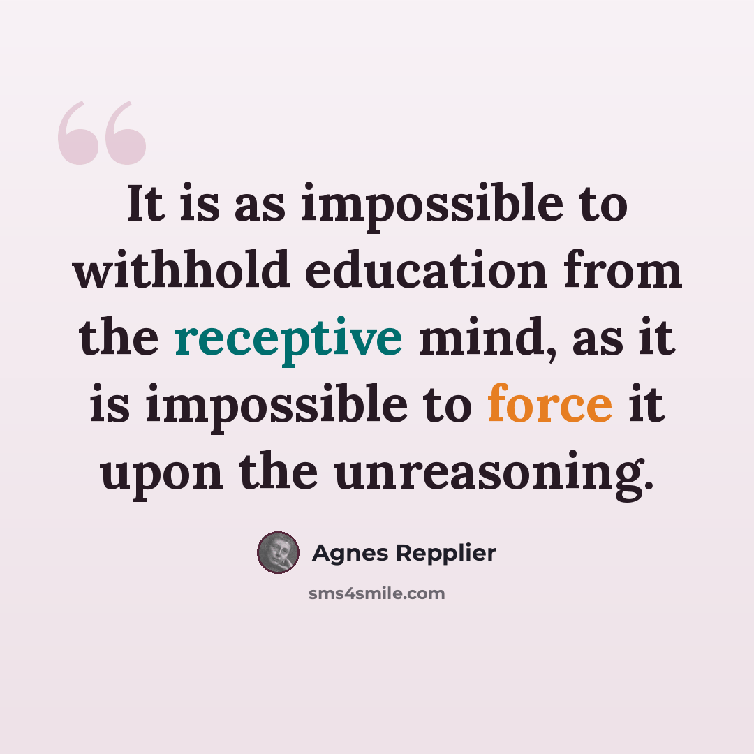 “It is as impossible to withhold education from the receptive mind, as it is impossible to force it upon the unreasoning.” quote by Agnes Repplier