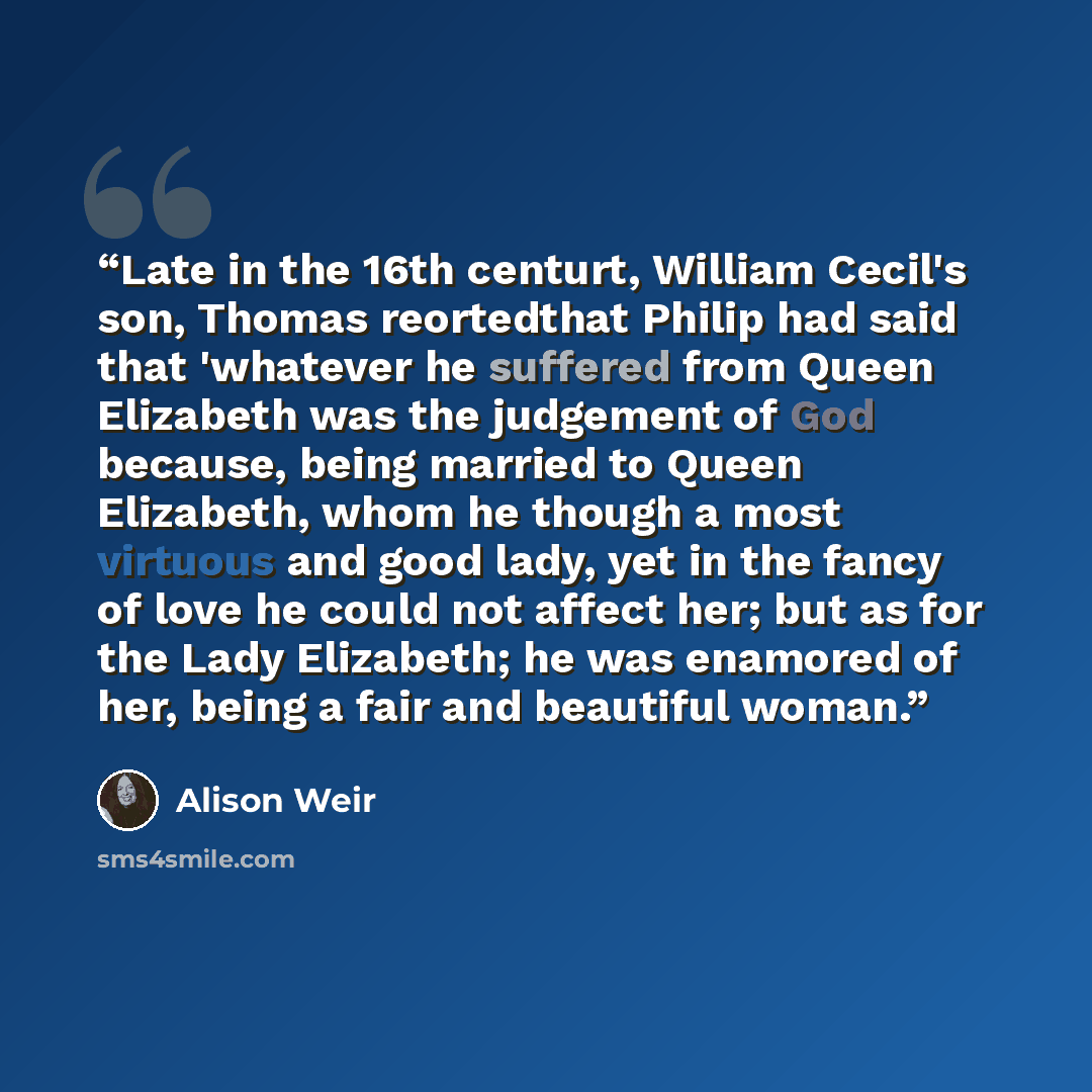 “Late in the 16th centurt, William Cecil's son, Thomas reortedthat Philip had said that 'whatever he suffered from Queen Elizabeth was the judgement of God because, being married to Queen Elizabeth, whom he though a most virtuous and good lady, yet in the fancy of love he could not affect her; but…” quote by Alison Weir