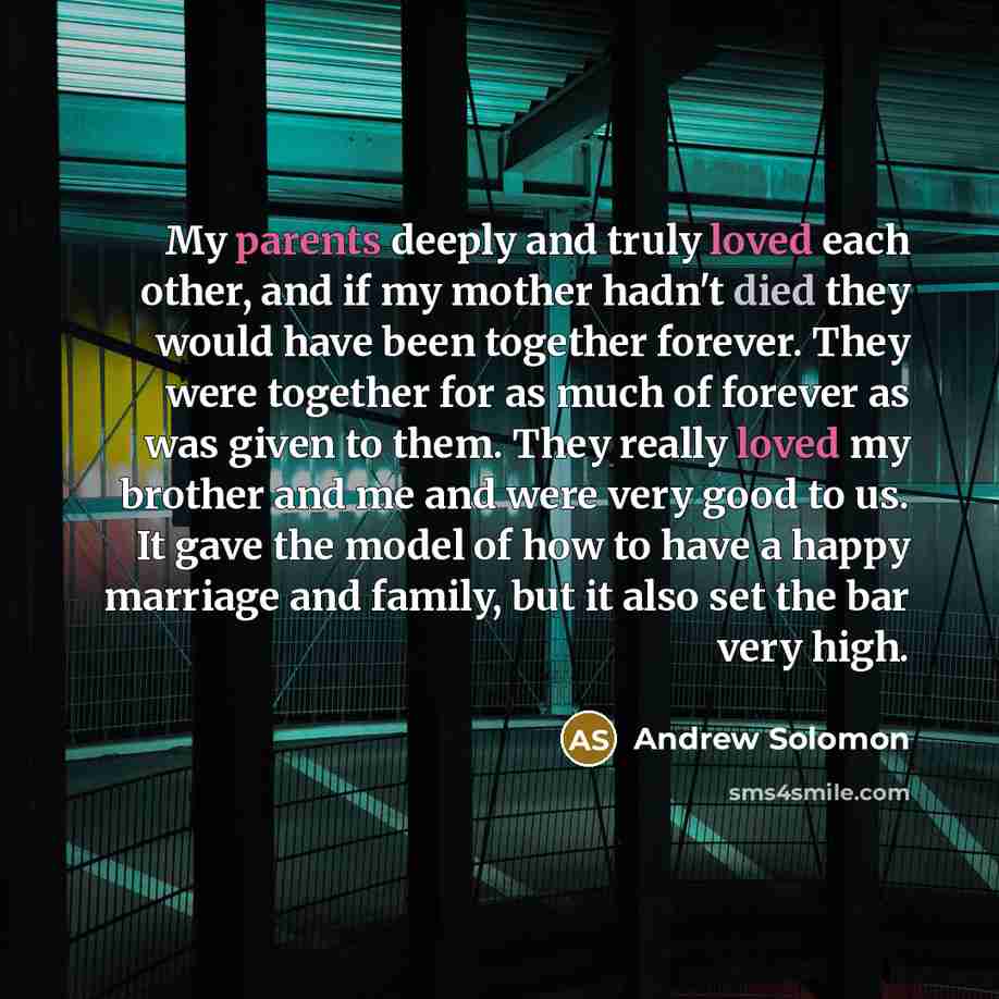 “My parents deeply and truly loved each other, and if my mother hadn't died they would have been together forever. They were together for as much of forever as was given to them. They really loved my brother and me and were very good to us. It gave the model of how to have a happy marriage and…” quote by Andrew Solomon