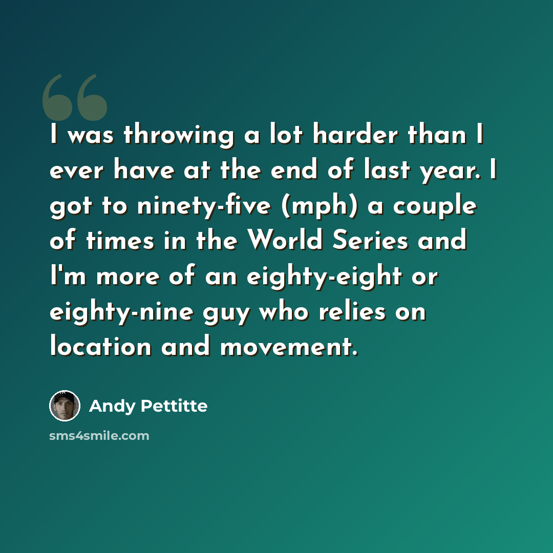 “I was throwing a lot harder than I ever have at the end of last year. I got to ninety-five (mph) a couple of times in the World Series and I'm more of an eighty-eight or eighty-nine guy who relies on location and movement.” quote by Andy Pettitte