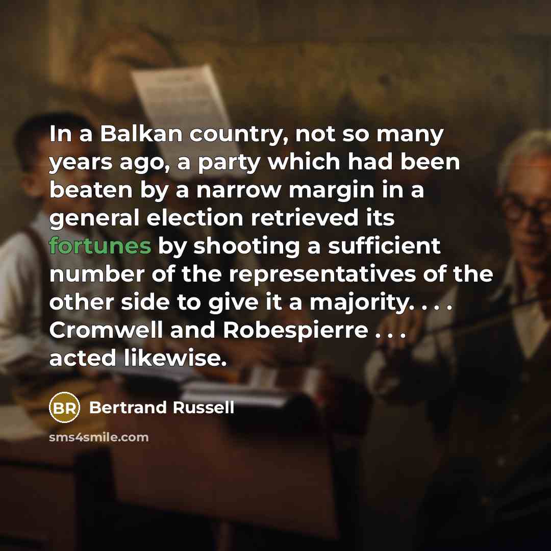 “In a Balkan country, not so many years ago, a party which had been beaten by a narrow margin in a general election retrieved its fortunes by shooting a sufficient number of the representatives of the other side to give it a majority. . . . Cromwell and Robespierre . . . acted likewise.” quote by Bertrand Russell
