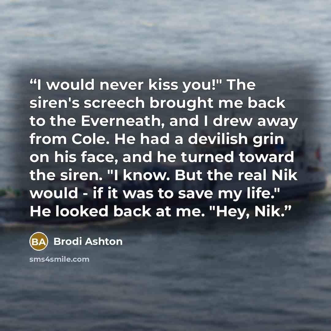 “I would never kiss you!" The siren's screech brought me back to the Everneath, and I drew away from Cole. He had a devilish grin on his face, and he turned toward the siren. "I know. But the real Nik would - if it was to save my life." He looked back at me. "Hey, Nik.” quote by Brodi Ashton