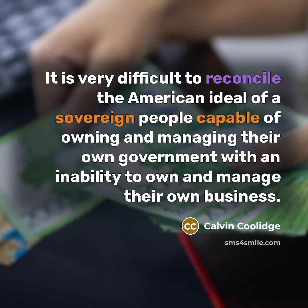 “It is very difficult to reconcile the American ideal of a sovereign people capable of owning and managing their own government with an inability to own and manage their own business.” quote by Calvin Coolidge