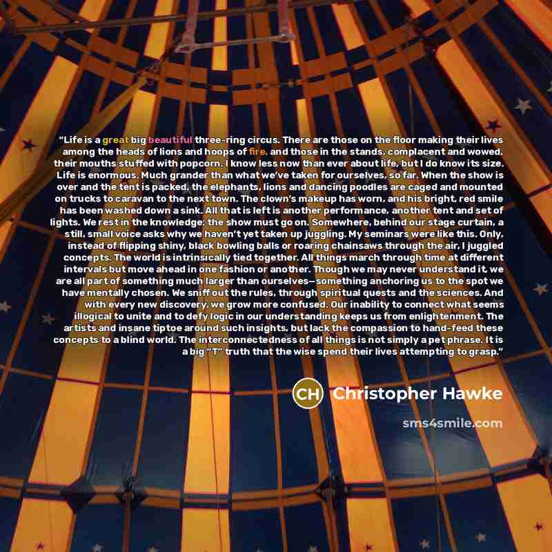 “Life is a great big beautiful three-ring circus. There are those on the floor making their lives among the heads of lions and hoops of fire, and those in the stands, complacent and wowed, their mouths stuffed with popcorn. I know less now than ever about life, but I do know its size. Life is…” quote by Christopher Hawke