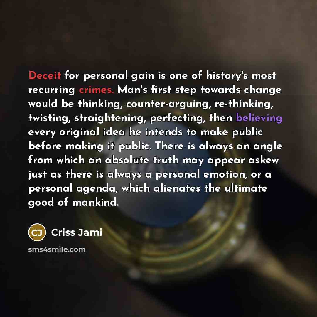 “Deceit for personal gain is one of history's most recurring crimes. Man's first step towards change would be thinking, counter-arguing, re-thinking, twisting, straightening, perfecting, then believing every original idea he intends to make public before making it public. There is always an angle…” quote by Criss Jami