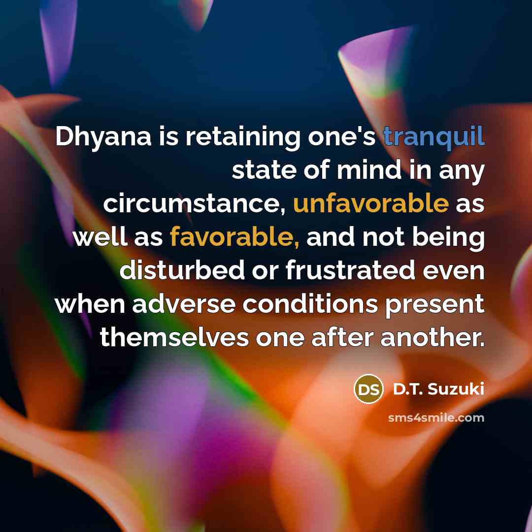 “Dhyana is retaining one's tranquil state of mind in any circumstance, unfavorable as well as favorable, and not being disturbed or frustrated even when adverse conditions present themselves one after another.” quote by D.T. Suzuki