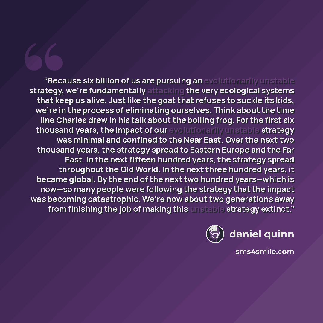 “Because six billion of us are pursuing an evolutionarily unstable strategy, we’re fundamentally attacking the very ecological systems that keep us alive. Just like the goat that refuses to suckle its kids, we’re in the process of eliminating ourselves. Think about the time line Charles drew in his…” quote by Daniel Quinn