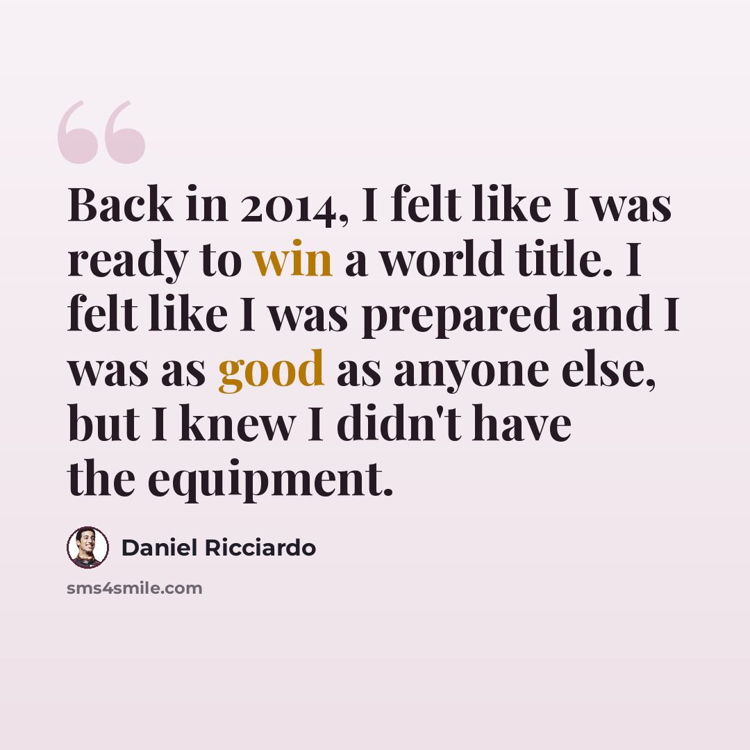 “Back in 2014, I felt like I was ready to win a world title. I felt like I was prepared and I was as good as anyone else, but I knew I didn't have the equipment.” quote by Daniel Ricciardo
