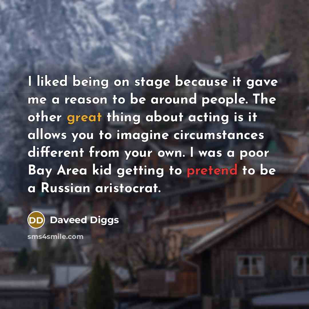 “I liked being on stage because it gave me a reason to be around people. The other great thing about acting is it allows you to imagine circumstances different from your own. I was a poor Bay Area kid getting to pretend to be a Russian aristocrat.” quote by Daveed Diggs