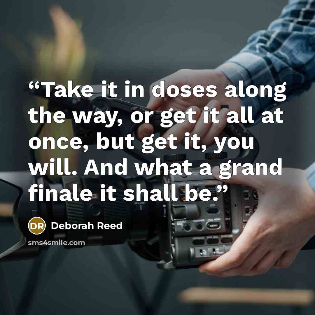 “Take it in doses along the way, or get it all at once, but get it, you will. And what a grand finale it shall be.” quote by Deborah Reed