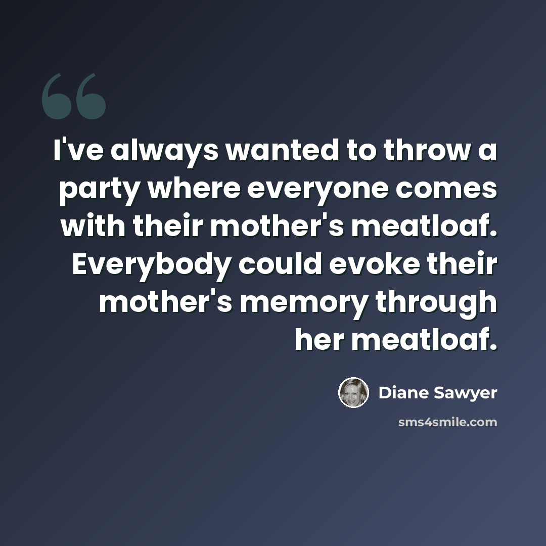 “I've always wanted to throw a party where everyone comes with their mother's meatloaf. Everybody could evoke their mother's memory through her meatloaf.” quote by Diane Sawyer