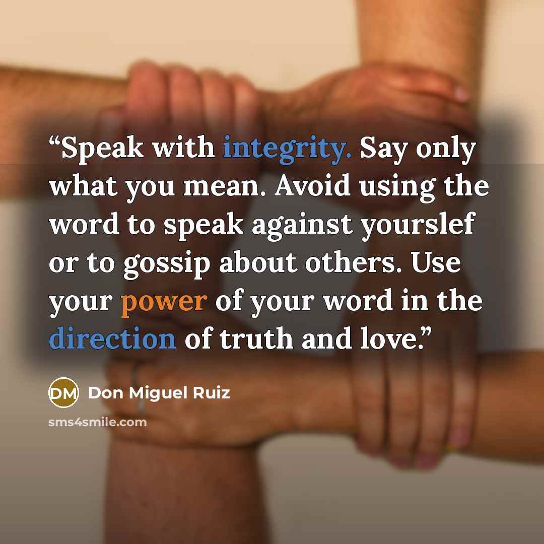 “Speak with integrity. Say only what you mean. Avoid using the word to speak against yourslef or to gossip about others. Use your power of your word in the direction of truth and love.” quote by Don Miguel Ruiz