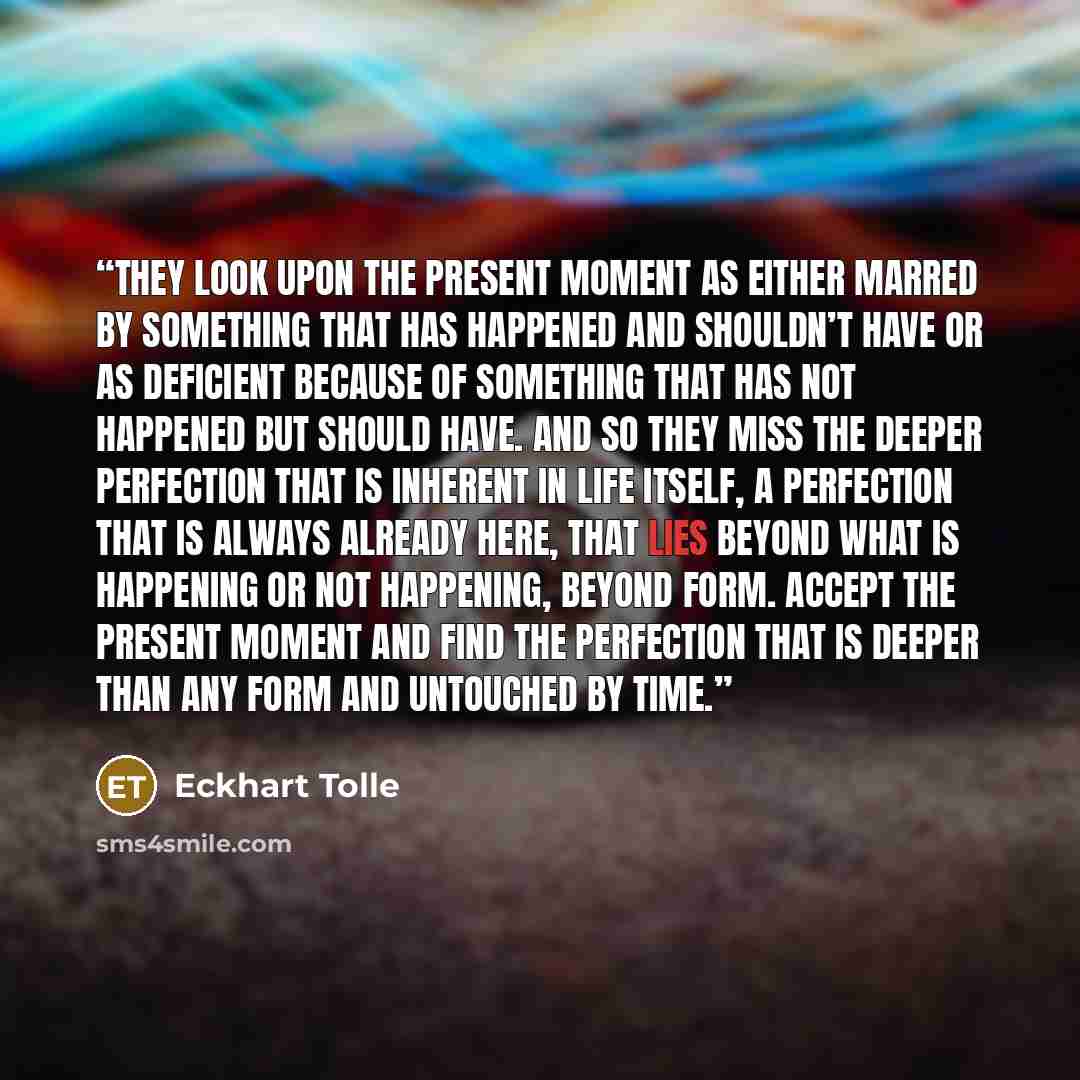 “They look upon the present moment as either marred by something that has happened and shouldn’t have or as deficient because of something that has not happened but should have. And so they miss the deeper perfection that is inherent in life itself, a perfection that is always already here, that…” quote by Eckhart Tolle