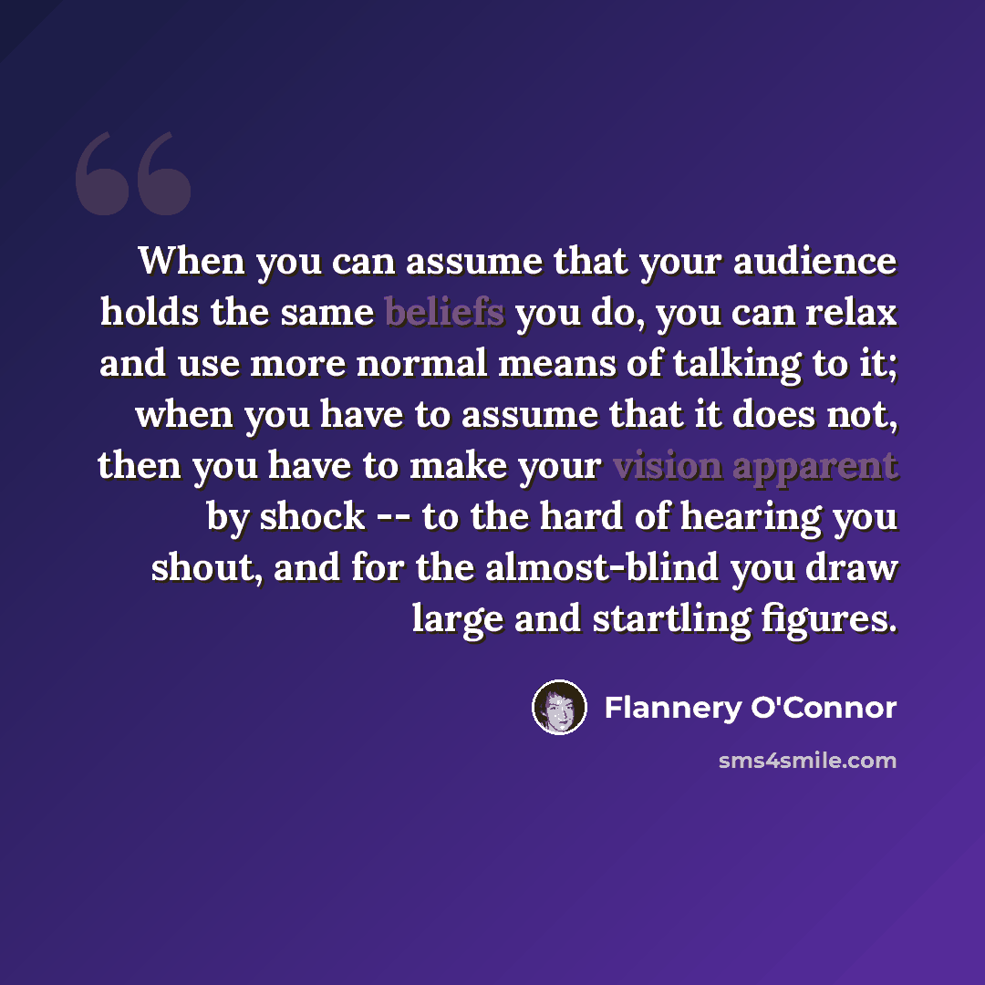 “When you can assume that your audience holds the same beliefs you do, you can relax and use more normal means of talking to it; when you have to assume that it does not, then you have to make your vision apparent by shock -- to the hard of hearing you shout, and for the almost-blind you draw large…” quote by Flannery O'Connor