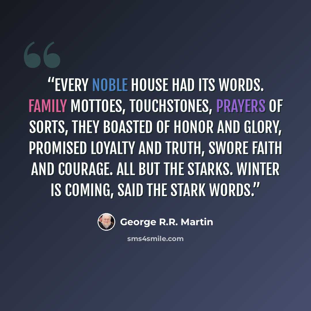 “Every noble house had its words. Family mottoes, touchstones, prayers of sorts, they boasted of honor and glory, promised loyalty and truth, swore faith and courage. All but the Starks. Winter is coming, said the Stark words.” quote by George R.R. Martin