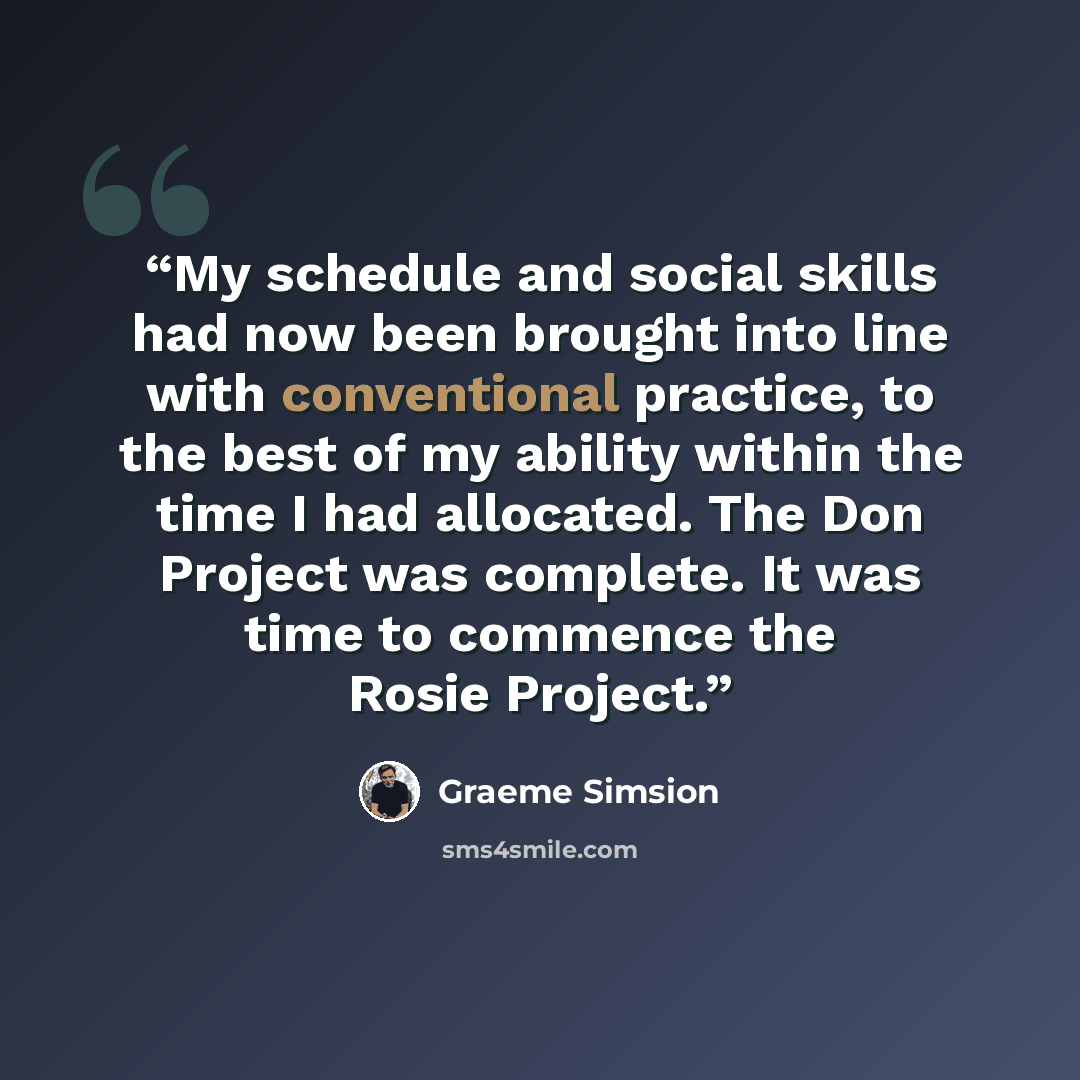 “My schedule and social skills had now been brought into line with conventional practice, to the best of my ability within the time I had allocated. The Don Project was complete. It was time to commence the Rosie Project.” quote by Graeme Simsion