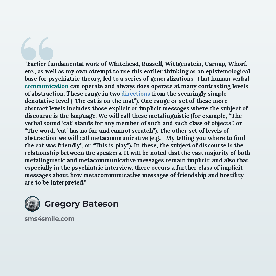 “Earlier fundamental work of Whitehead, Russell, Wittgenstein, Carnap, Whorf, etc., as well as my own attempt to use this earlier thinking as an epistemological base for psychiatric theory, led to a series of generalizations: That human verbal communication can operate and always does operate at…” quote by Gregory Bateson