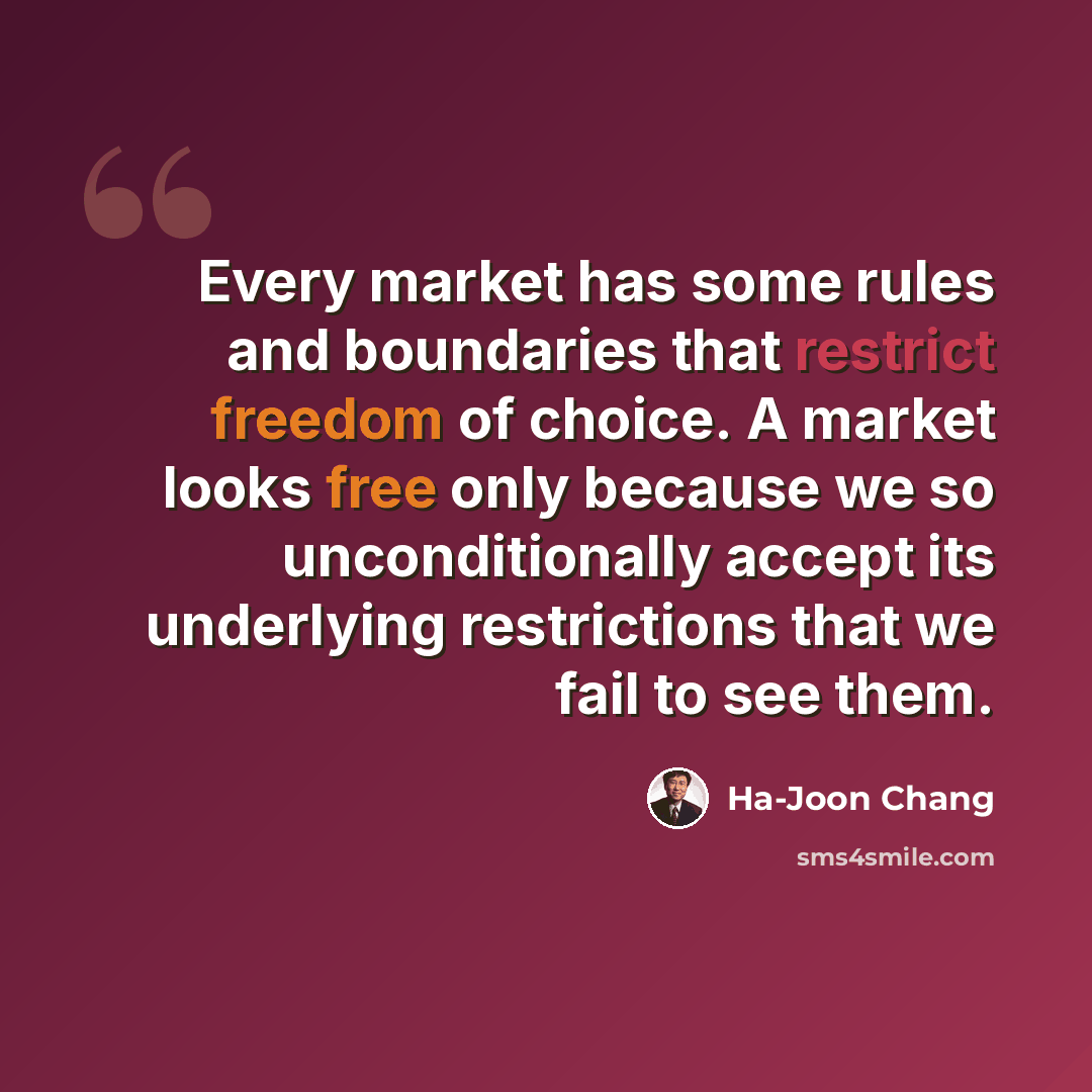 “Every market has some rules and boundaries that restrict freedom of choice. A market looks free only because we so unconditionally accept its underlying restrictions that we fail to see them.” quote by Ha-Joon Chang
