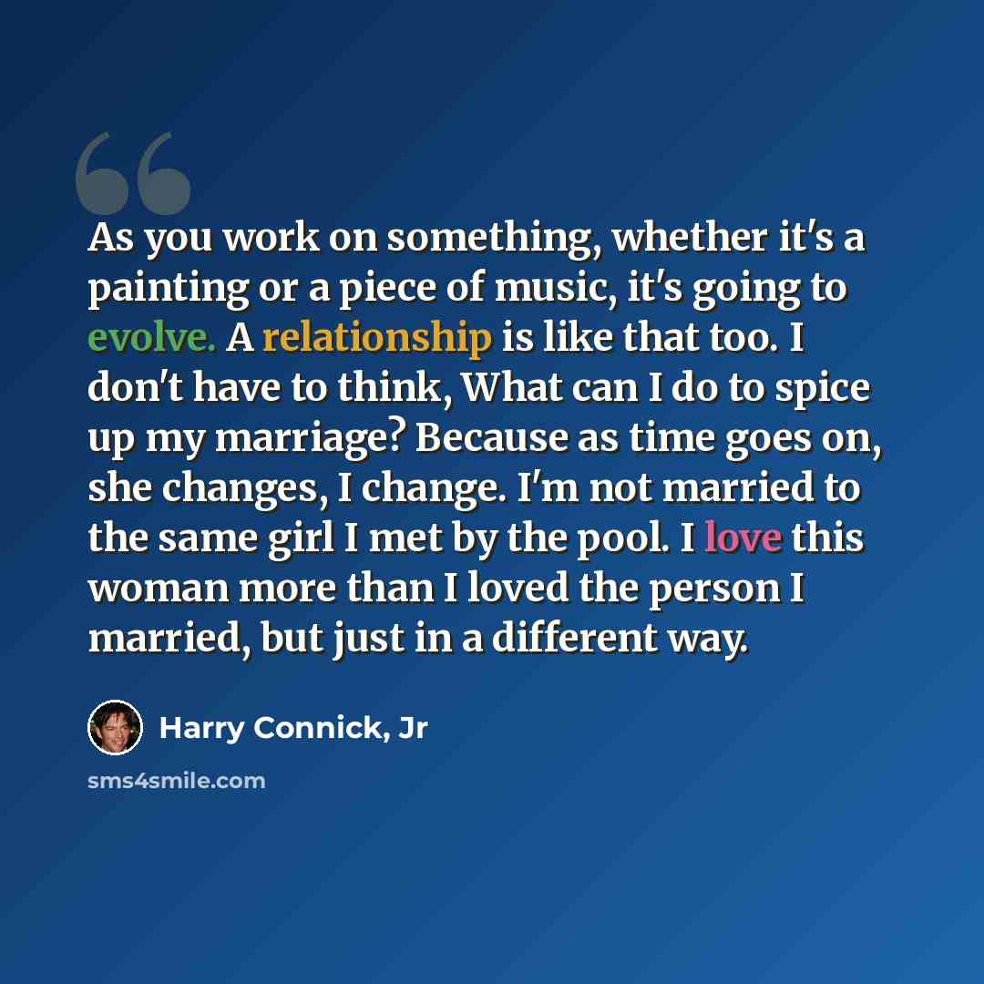 “As you work on something, whether it's a painting or a piece of music, it's going to evolve. A relationship is like that too. I don't have to think, What can I do to spice up my marriage? Because as time goes on, she changes, I change. I'm not married to the same girl I met by the pool. I love…” quote by Harry Connick, Jr