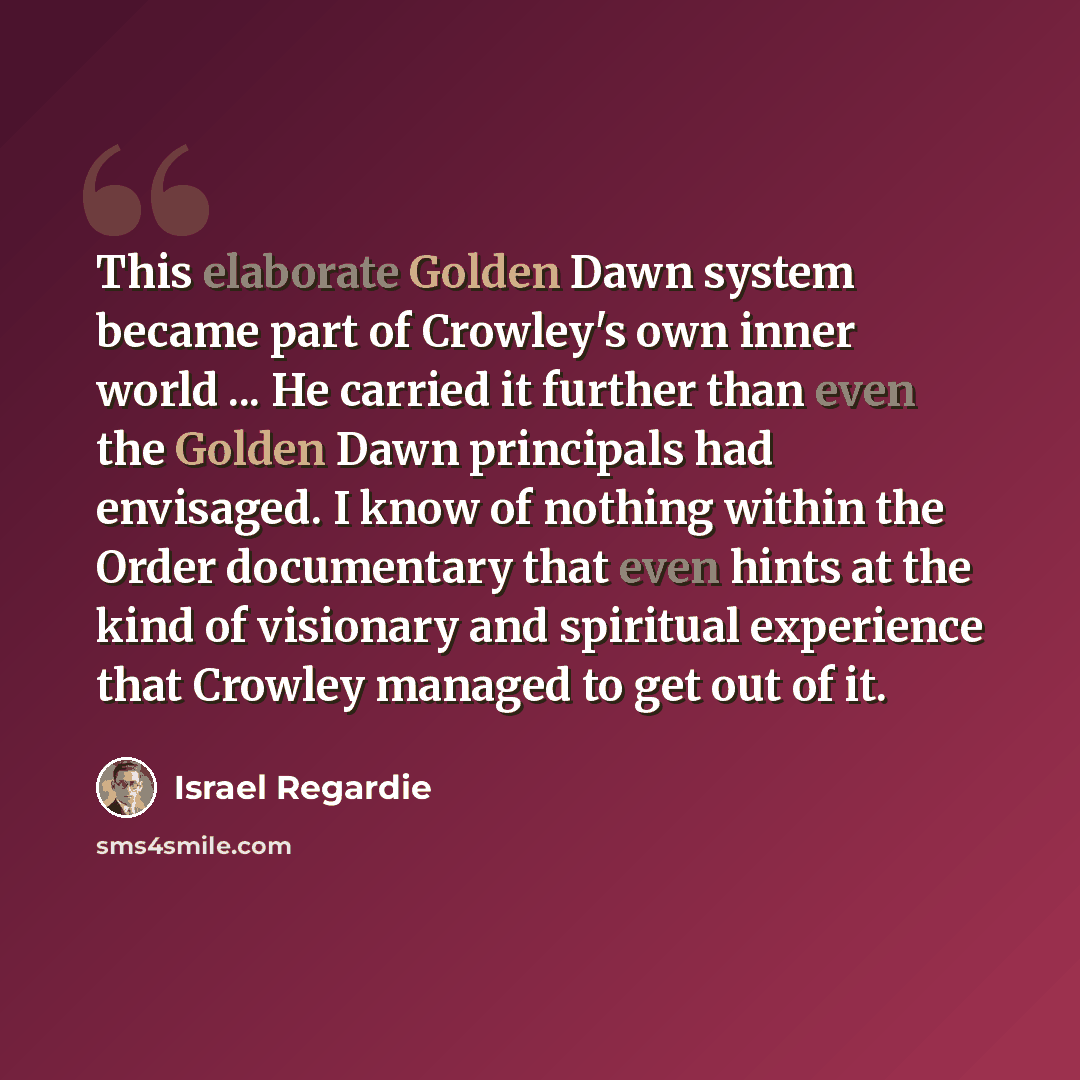 “This elaborate Golden Dawn system became part of Crowley's own inner world ... He carried it further than even the Golden Dawn principals had envisaged. I know of nothing within the Order documentary that even hints at the kind of visionary and spiritual experience that Crowley managed to get out…” quote by Israel Regardie