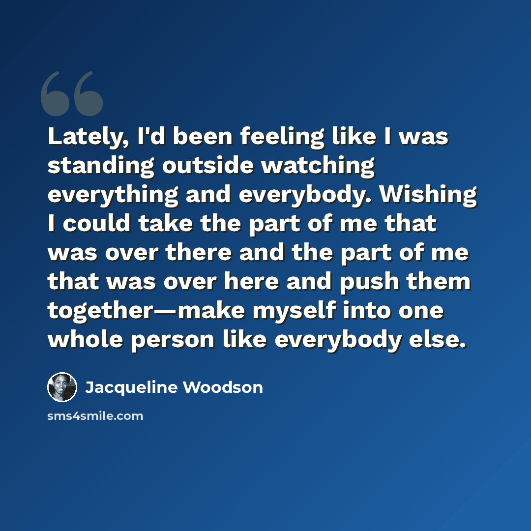 “Lately, I'd been feeling like I was standing outside watching everything and everybody. Wishing I could take the part of me that was over there and the part of me that was over here and push them together—make myself into one whole person like everybody else.” quote by Jacqueline Woodson
